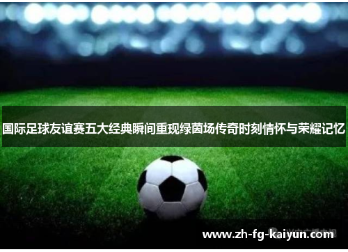 国际足球友谊赛五大经典瞬间重现绿茵场传奇时刻情怀与荣耀记忆