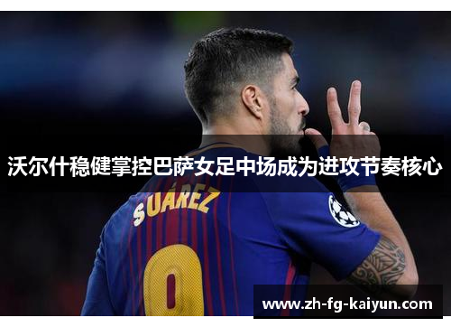 沃尔什稳健掌控巴萨女足中场成为进攻节奏核心