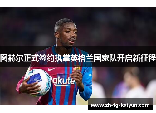 图赫尔正式签约执掌英格兰国家队开启新征程