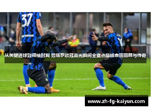 从关键进球到领袖时刻 劳塔罗欧冠高光瞬间全盘点巅峰表现回顾与传奇